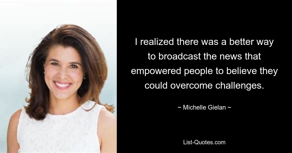 I realized there was a better way to broadcast the news that empowered people to believe they could overcome challenges. — © Michelle Gielan