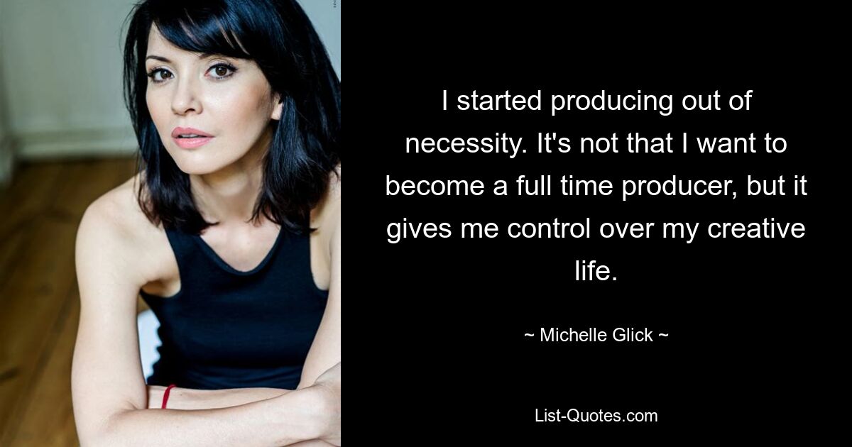 I started producing out of necessity. It's not that I want to become a full time producer, but it gives me control over my creative life. — © Michelle Glick