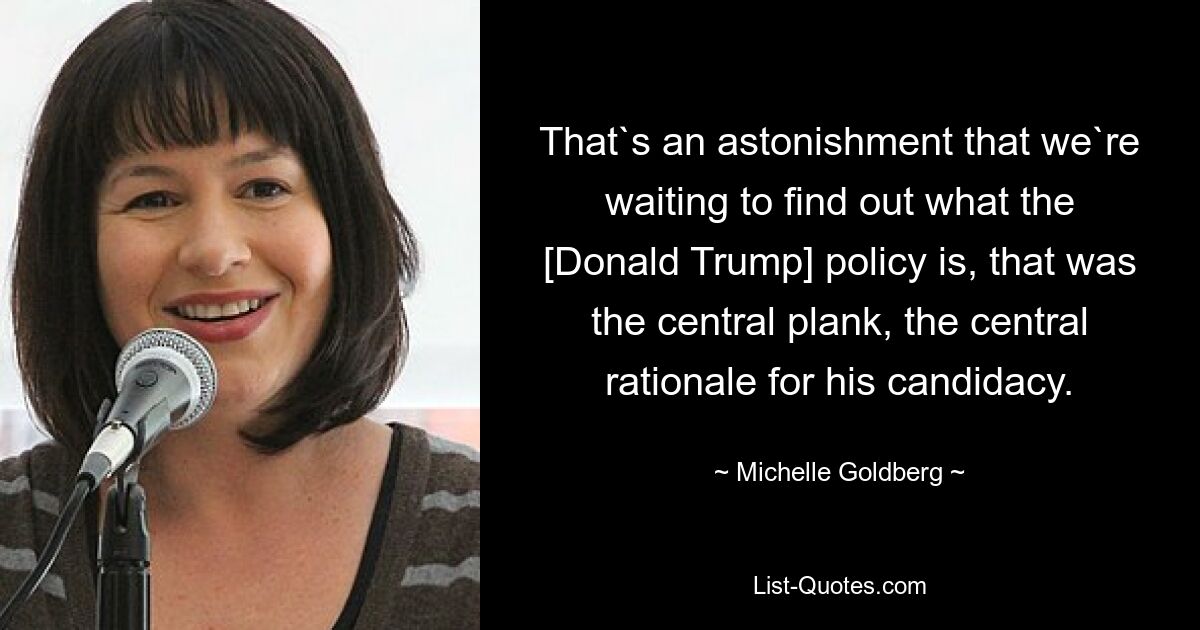 That`s an astonishment that we`re waiting to find out what the [Donald Trump] policy is, that was the central plank, the central rationale for his candidacy. — © Michelle Goldberg