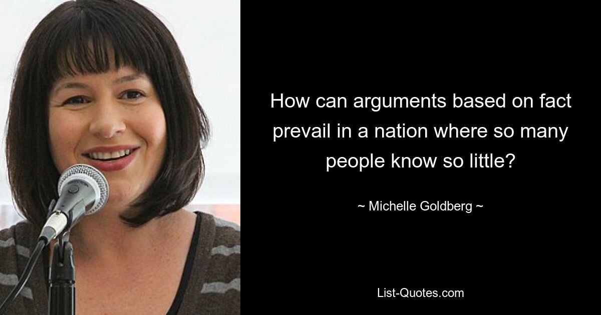 How can arguments based on fact prevail in a nation where so many people know so little? — © Michelle Goldberg