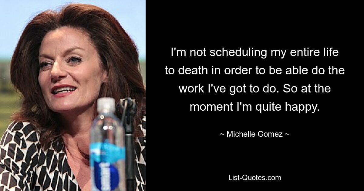 I'm not scheduling my entire life to death in order to be able do the work I've got to do. So at the moment I'm quite happy. — © Michelle Gomez