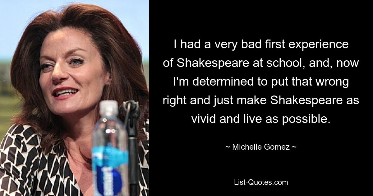 I had a very bad first experience of Shakespeare at school, and, now I'm determined to put that wrong right and just make Shakespeare as vivid and live as possible. — © Michelle Gomez