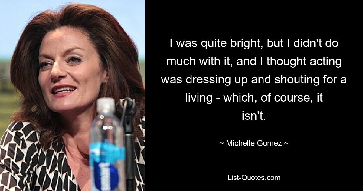 I was quite bright, but I didn't do much with it, and I thought acting was dressing up and shouting for a living - which, of course, it isn't. — © Michelle Gomez