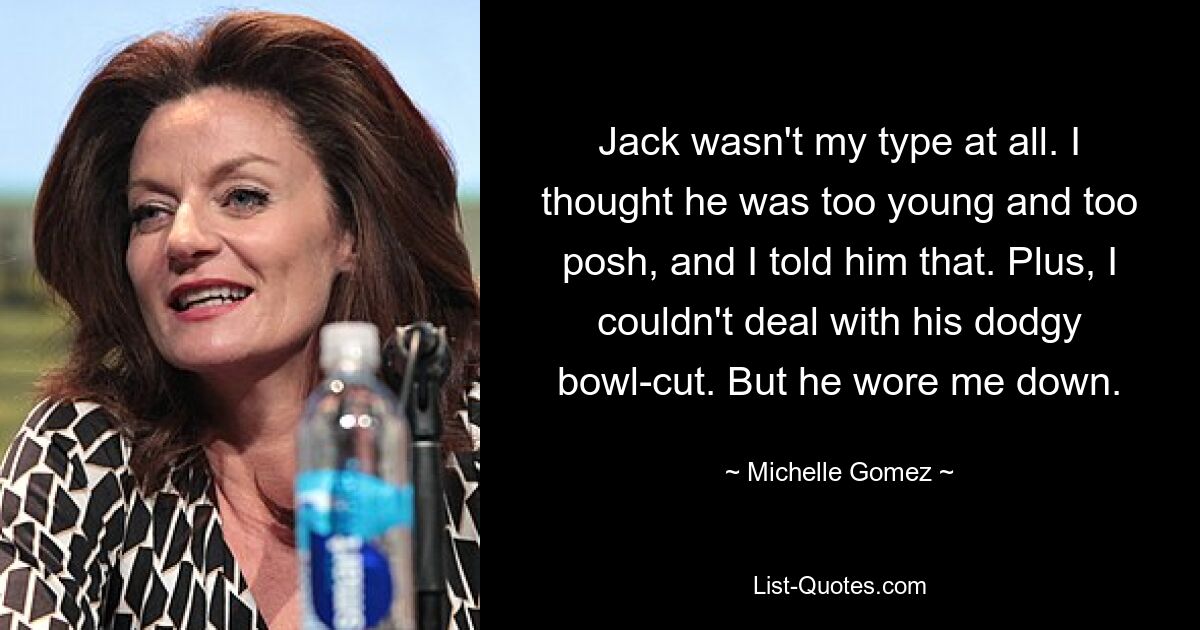 Jack wasn't my type at all. I thought he was too young and too posh, and I told him that. Plus, I couldn't deal with his dodgy bowl-cut. But he wore me down. — © Michelle Gomez