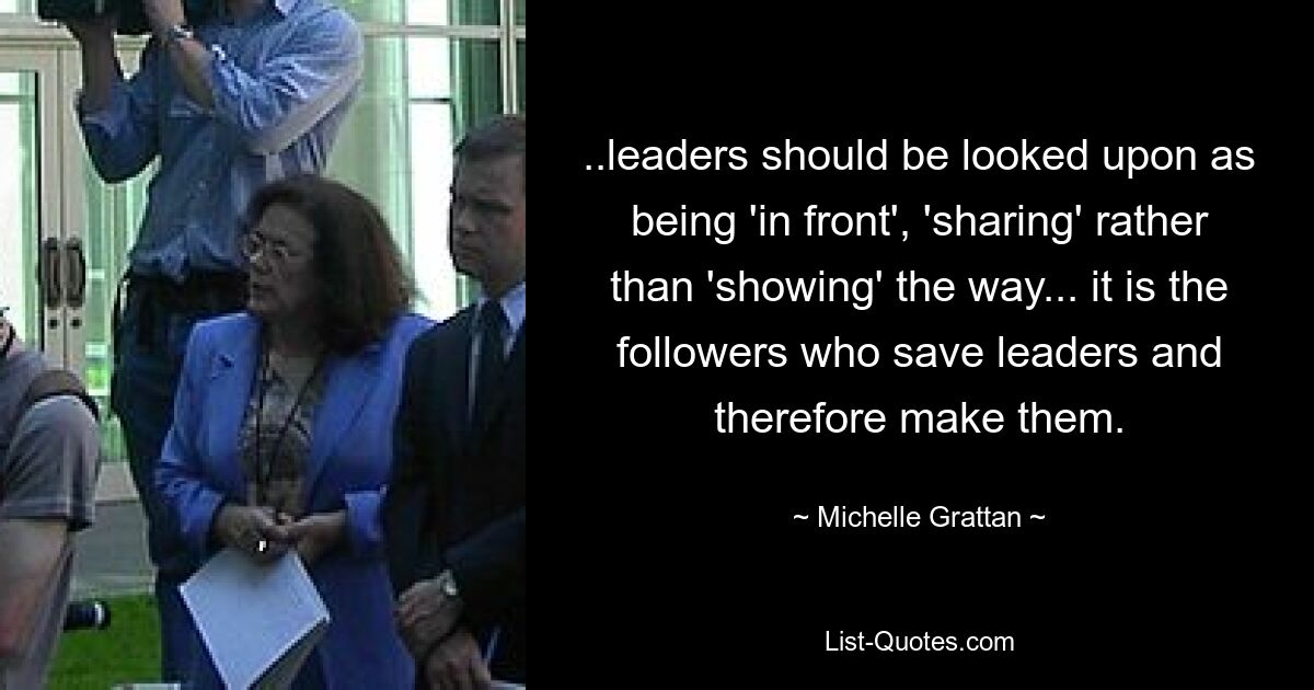 ..leaders should be looked upon as being 'in front', 'sharing' rather than 'showing' the way... it is the followers who save leaders and therefore make them. — © Michelle Grattan