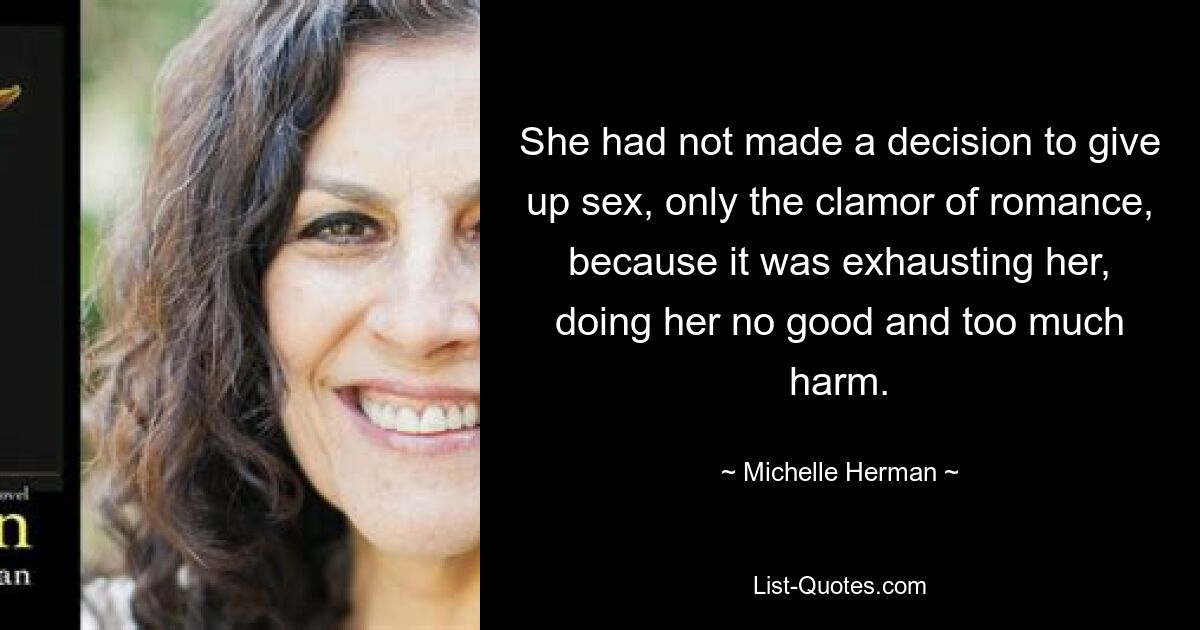 She had not made a decision to give up sex, only the clamor of romance, because it was exhausting her, doing her no good and too much harm. — © Michelle Herman