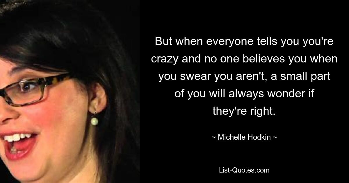 Но когда все говорят вам, что вы сумасшедший, и никто вам не верит, хотя вы клянетесь, что это не так, небольшая часть вас всегда будет задаваться вопросом, правы ли они. — © Мишель Ходкин 