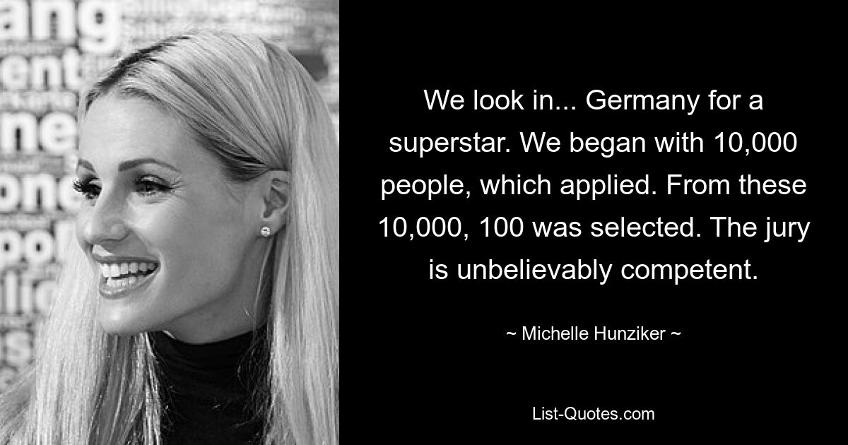 We look in... Germany for a superstar. We began with 10,000 people, which applied. From these 10,000, 100 was selected. The jury is unbelievably competent. — © Michelle Hunziker