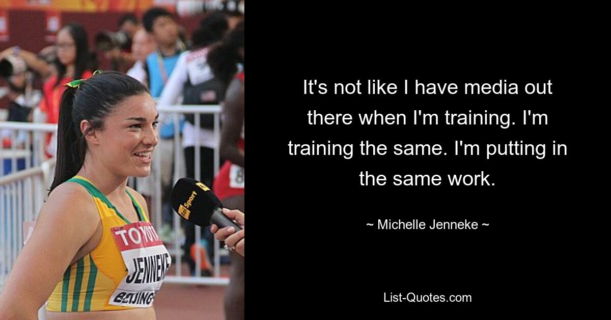 It's not like I have media out there when I'm training. I'm training the same. I'm putting in the same work. — © Michelle Jenneke