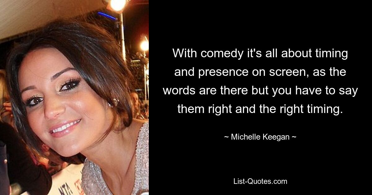 With comedy it's all about timing and presence on screen, as the words are there but you have to say them right and the right timing. — © Michelle Keegan