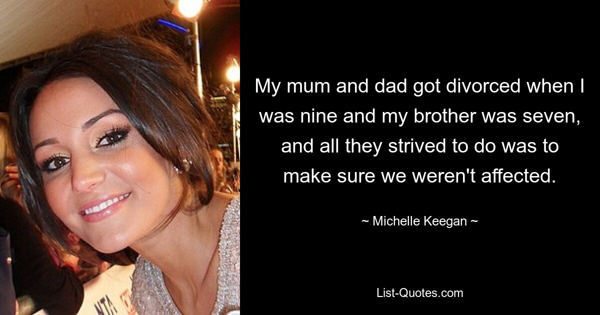 My mum and dad got divorced when I was nine and my brother was seven, and all they strived to do was to make sure we weren't affected. — © Michelle Keegan