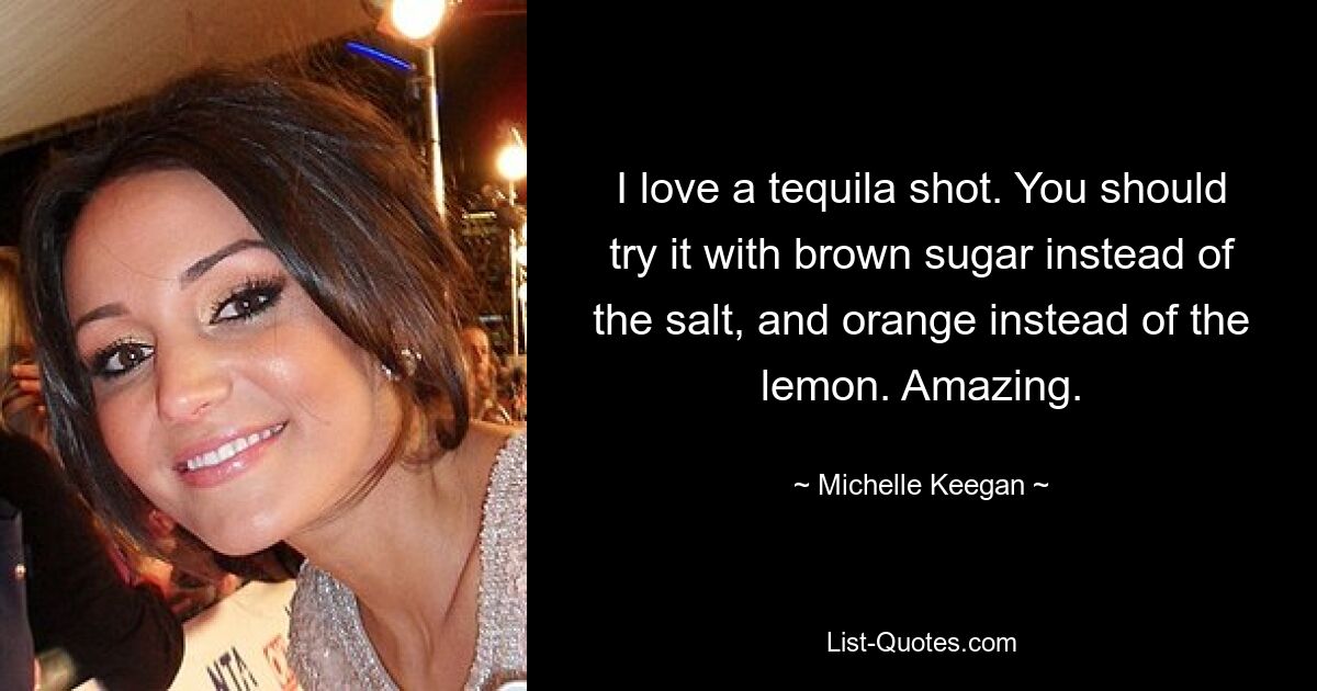 I love a tequila shot. You should try it with brown sugar instead of the salt, and orange instead of the lemon. Amazing. — © Michelle Keegan