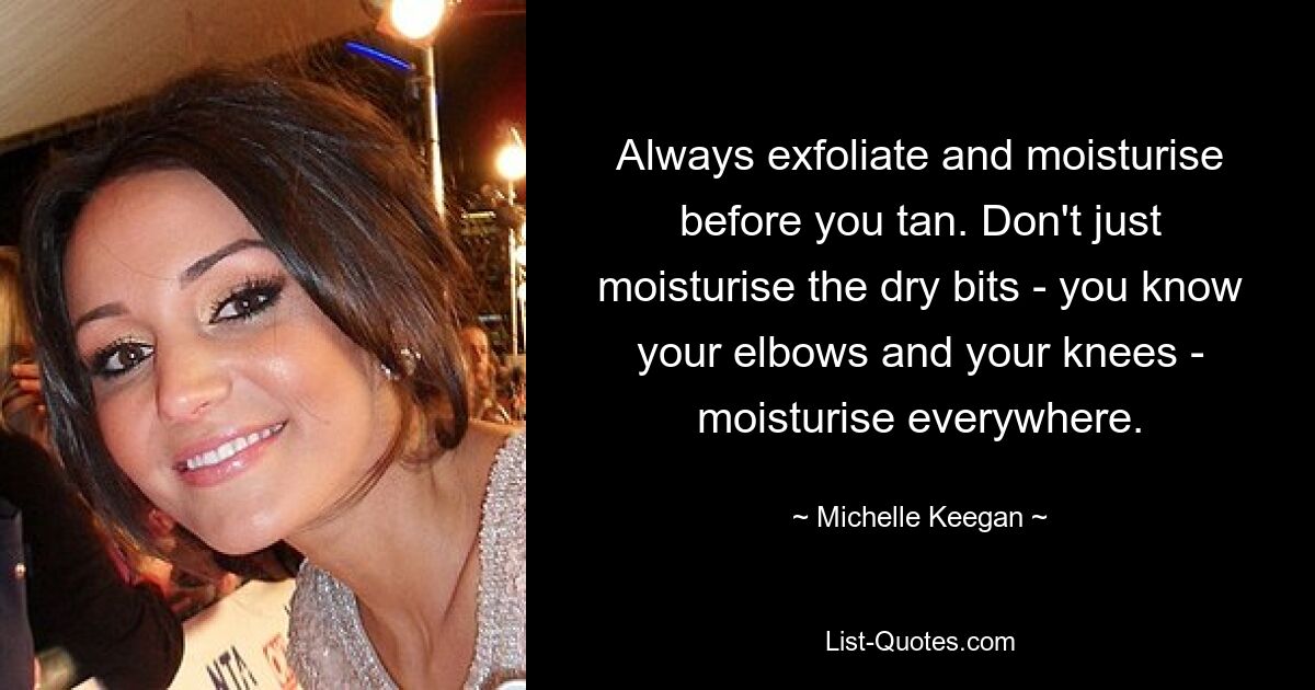 Always exfoliate and moisturise before you tan. Don't just moisturise the dry bits - you know your elbows and your knees - moisturise everywhere. — © Michelle Keegan