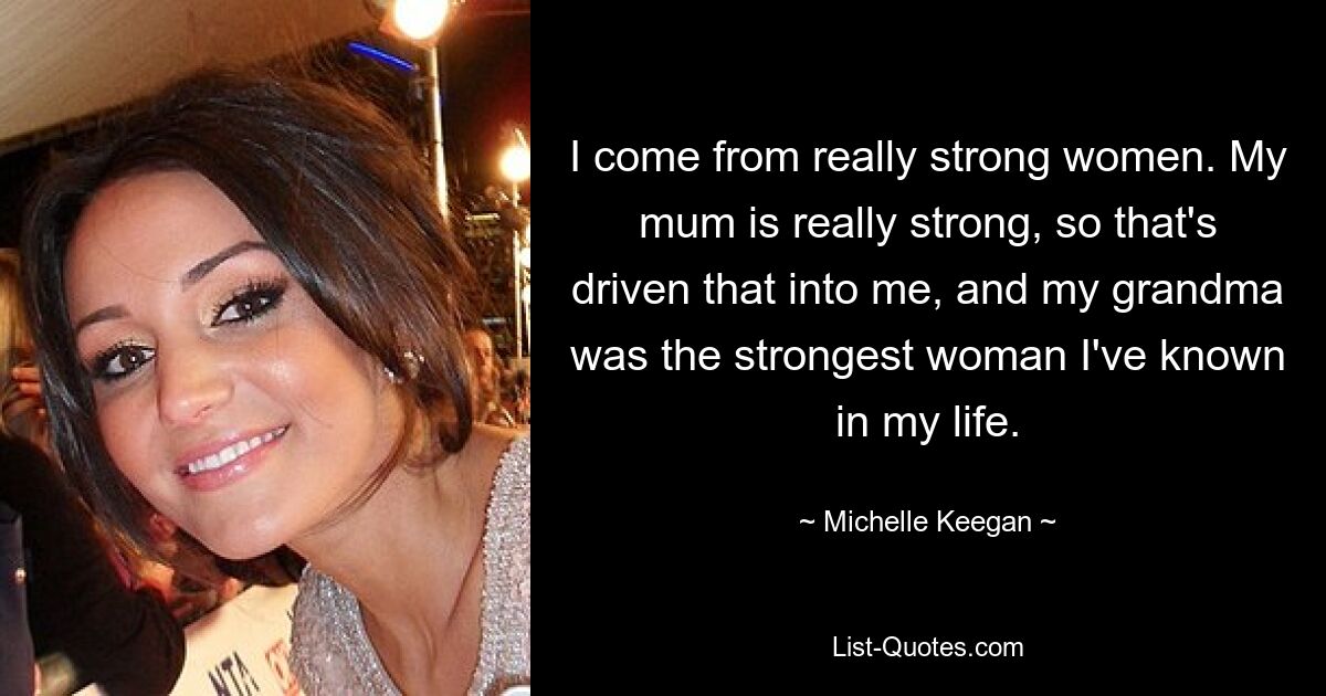 I come from really strong women. My mum is really strong, so that's driven that into me, and my grandma was the strongest woman I've known in my life. — © Michelle Keegan