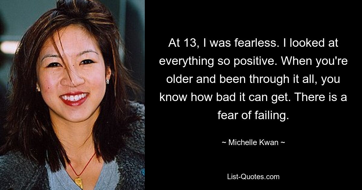 At 13, I was fearless. I looked at everything so positive. When you're older and been through it all, you know how bad it can get. There is a fear of failing. — © Michelle Kwan