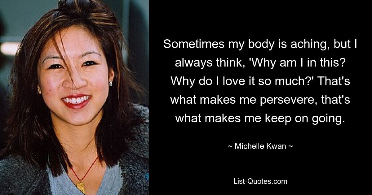 Sometimes my body is aching, but I always think, 'Why am I in this? Why do I love it so much?' That's what makes me persevere, that's what makes me keep on going. — © Michelle Kwan