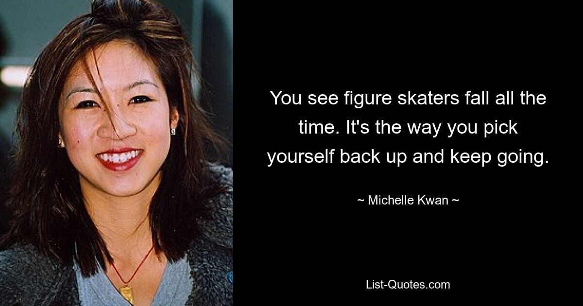 You see figure skaters fall all the time. It's the way you pick yourself back up and keep going. — © Michelle Kwan