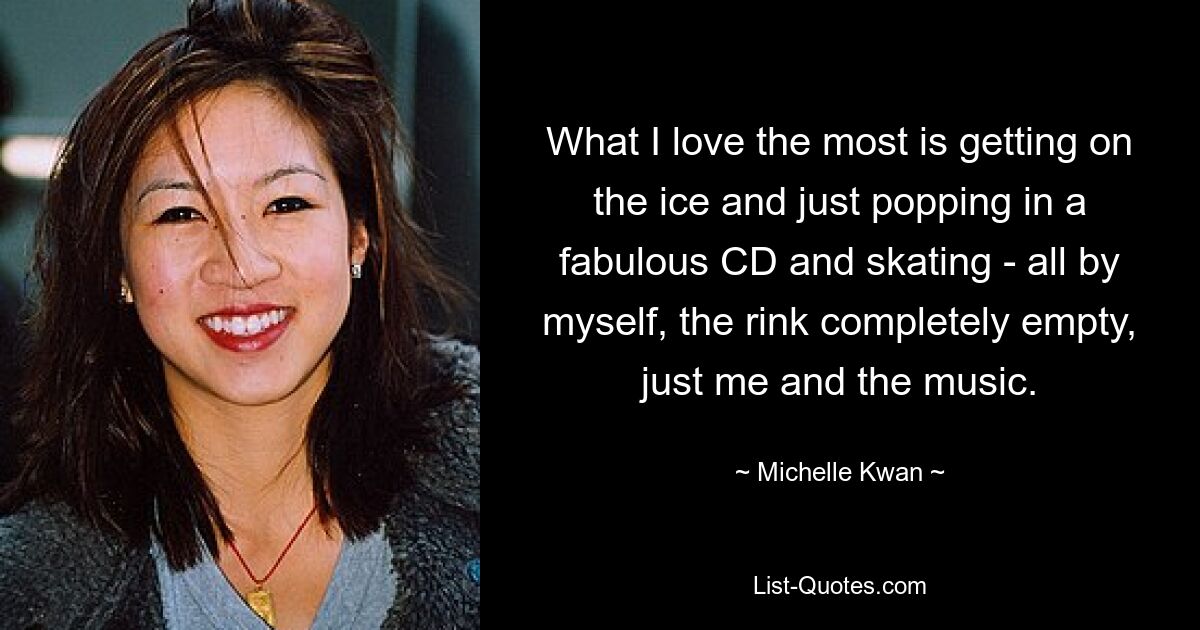 What I love the most is getting on the ice and just popping in a fabulous CD and skating - all by myself, the rink completely empty, just me and the music. — © Michelle Kwan