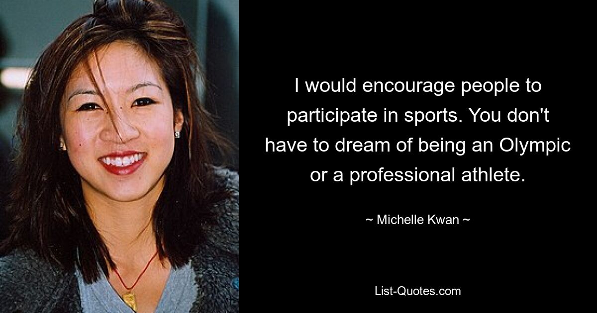 I would encourage people to participate in sports. You don't have to dream of being an Olympic or a professional athlete. — © Michelle Kwan