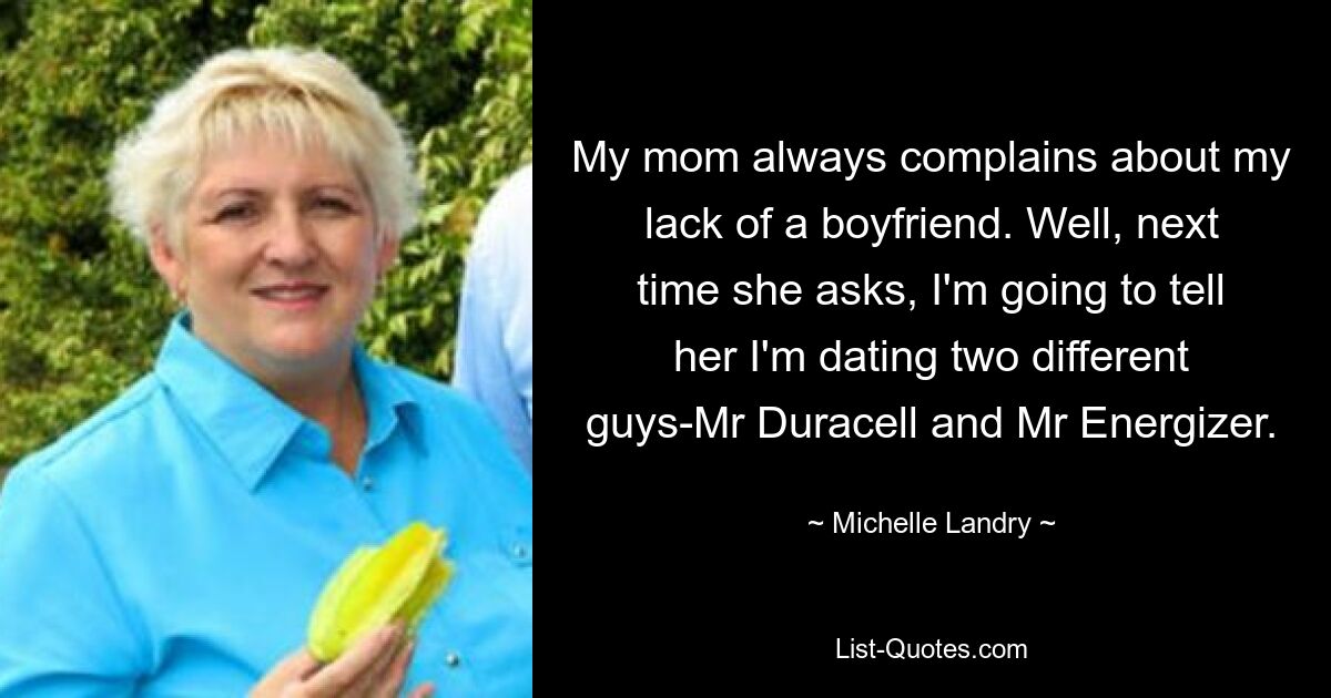 My mom always complains about my lack of a boyfriend. Well, next time she asks, I'm going to tell her I'm dating two different guys-Mr Duracell and Mr Energizer. — © Michelle Landry