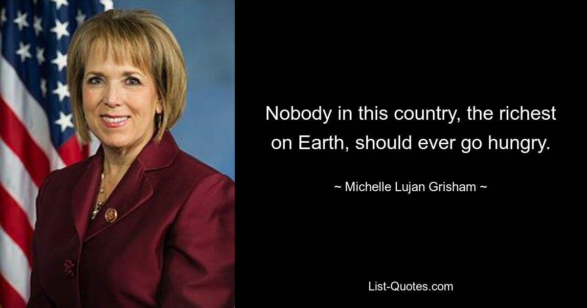 Nobody in this country, the richest on Earth, should ever go hungry. — © Michelle Lujan Grisham