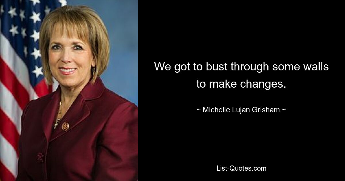 We got to bust through some walls to make changes. — © Michelle Lujan Grisham