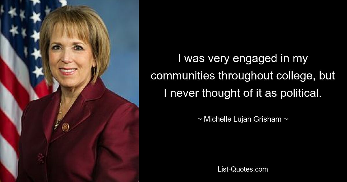 I was very engaged in my communities throughout college, but I never thought of it as political. — © Michelle Lujan Grisham