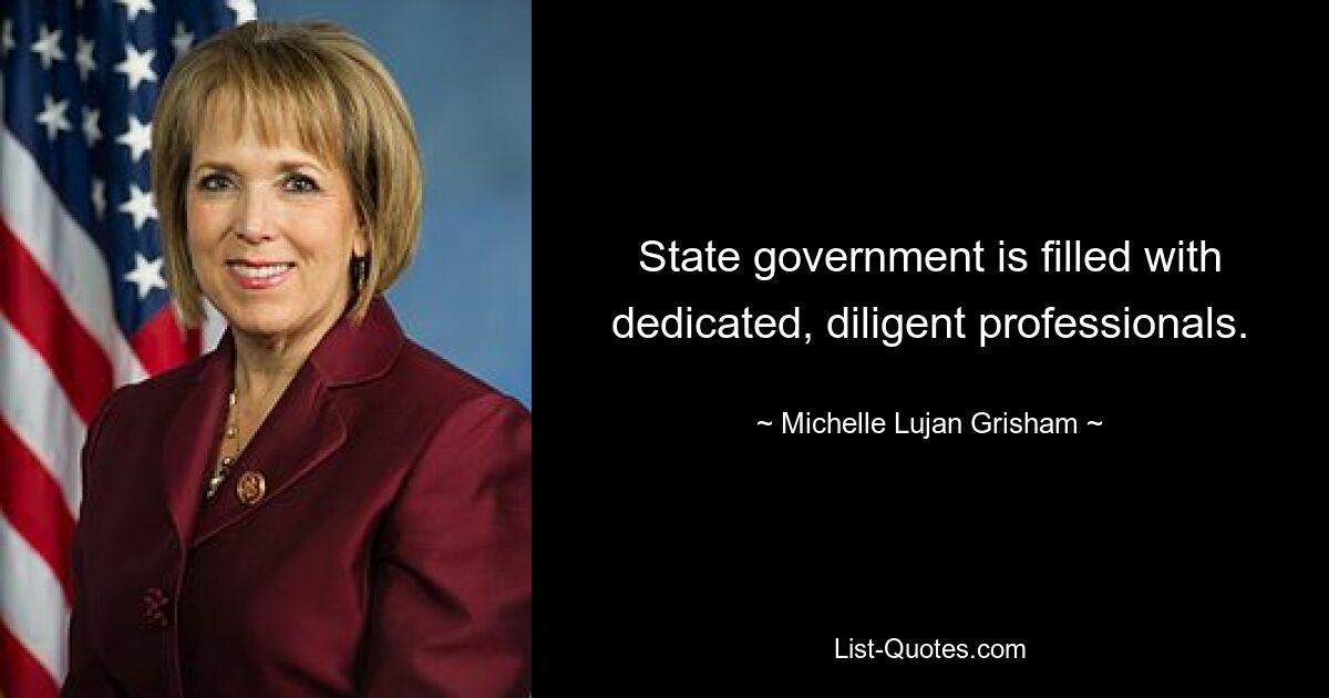 State government is filled with dedicated, diligent professionals. — © Michelle Lujan Grisham