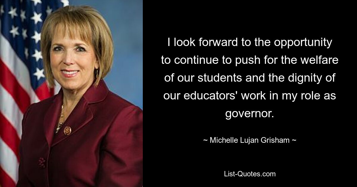 I look forward to the opportunity to continue to push for the welfare of our students and the dignity of our educators' work in my role as governor. — © Michelle Lujan Grisham