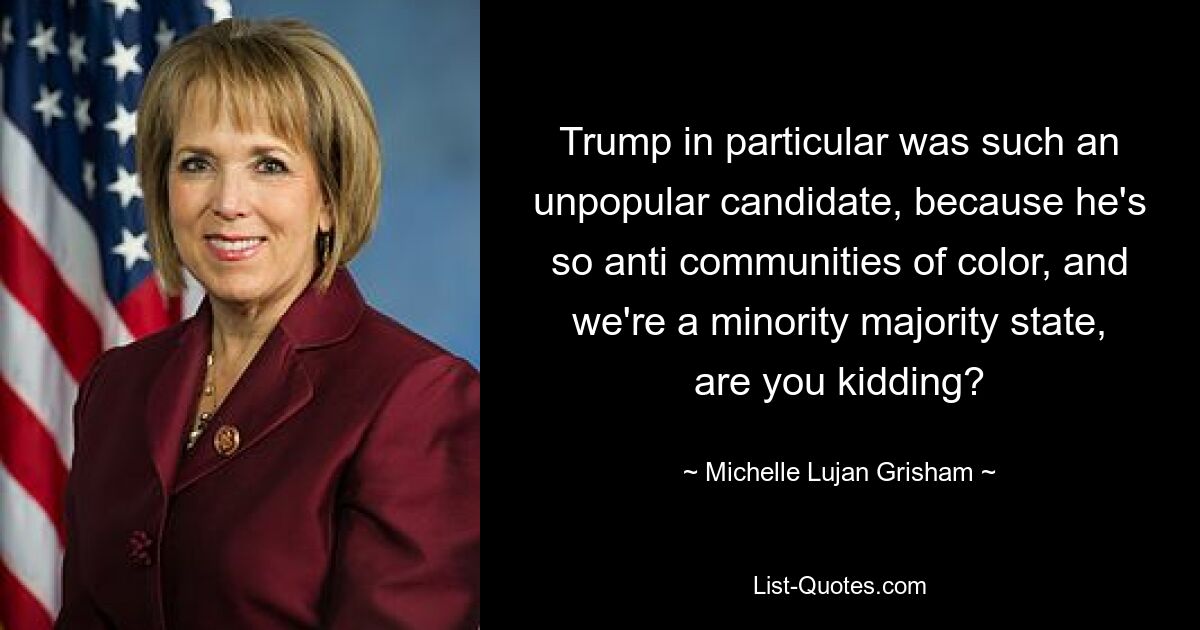 Trump in particular was such an unpopular candidate, because he's so anti communities of color, and we're a minority majority state, are you kidding? — © Michelle Lujan Grisham