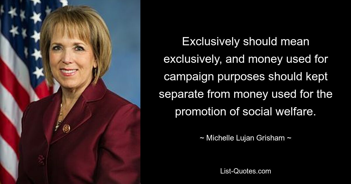 Exclusively should mean exclusively, and money used for campaign purposes should kept separate from money used for the promotion of social welfare. — © Michelle Lujan Grisham