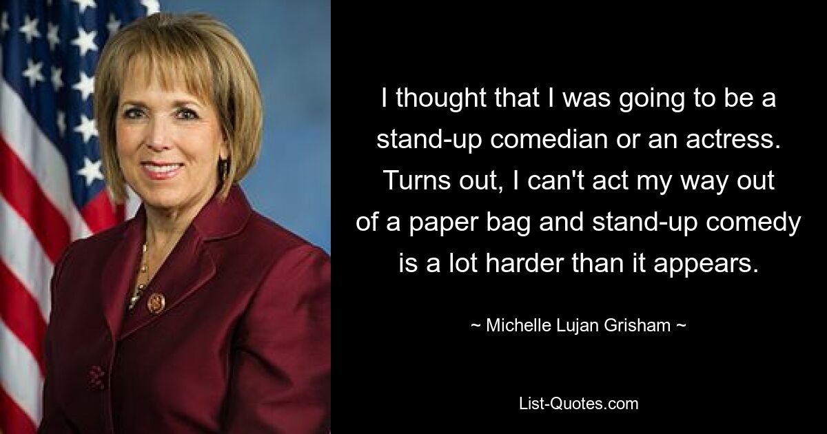 I thought that I was going to be a stand-up comedian or an actress. Turns out, I can't act my way out of a paper bag and stand-up comedy is a lot harder than it appears. — © Michelle Lujan Grisham