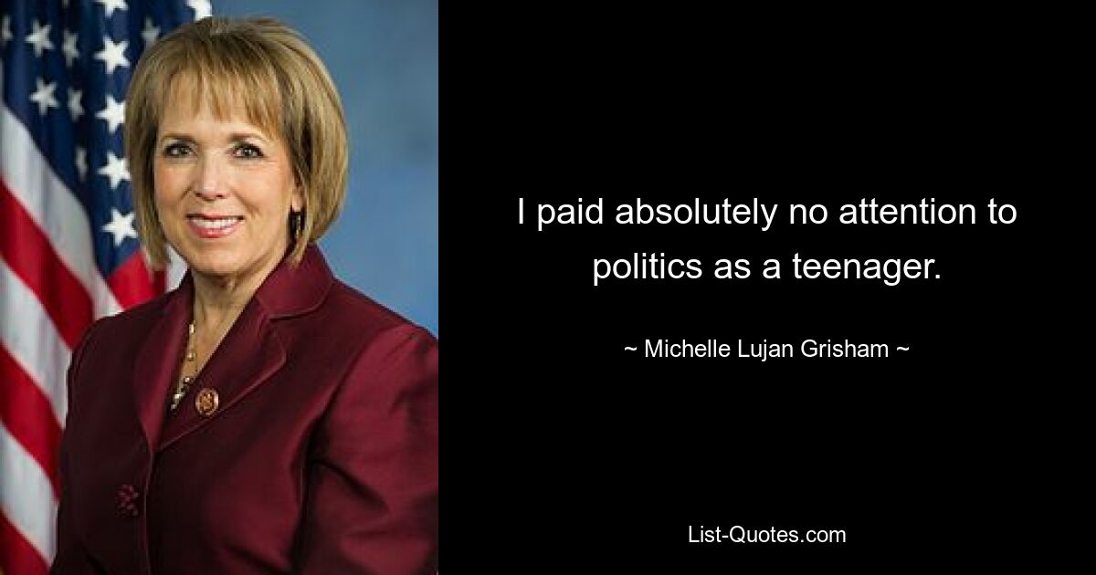 I paid absolutely no attention to politics as a teenager. — © Michelle Lujan Grisham