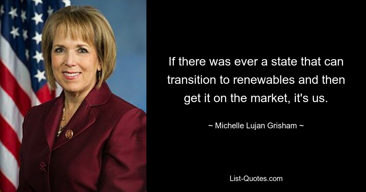 If there was ever a state that can transition to renewables and then get it on the market, it's us. — © Michelle Lujan Grisham