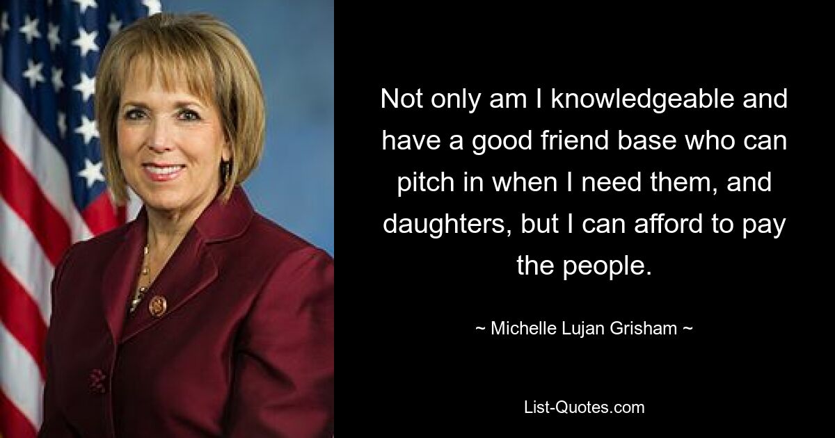 Not only am I knowledgeable and have a good friend base who can pitch in when I need them, and daughters, but I can afford to pay the people. — © Michelle Lujan Grisham