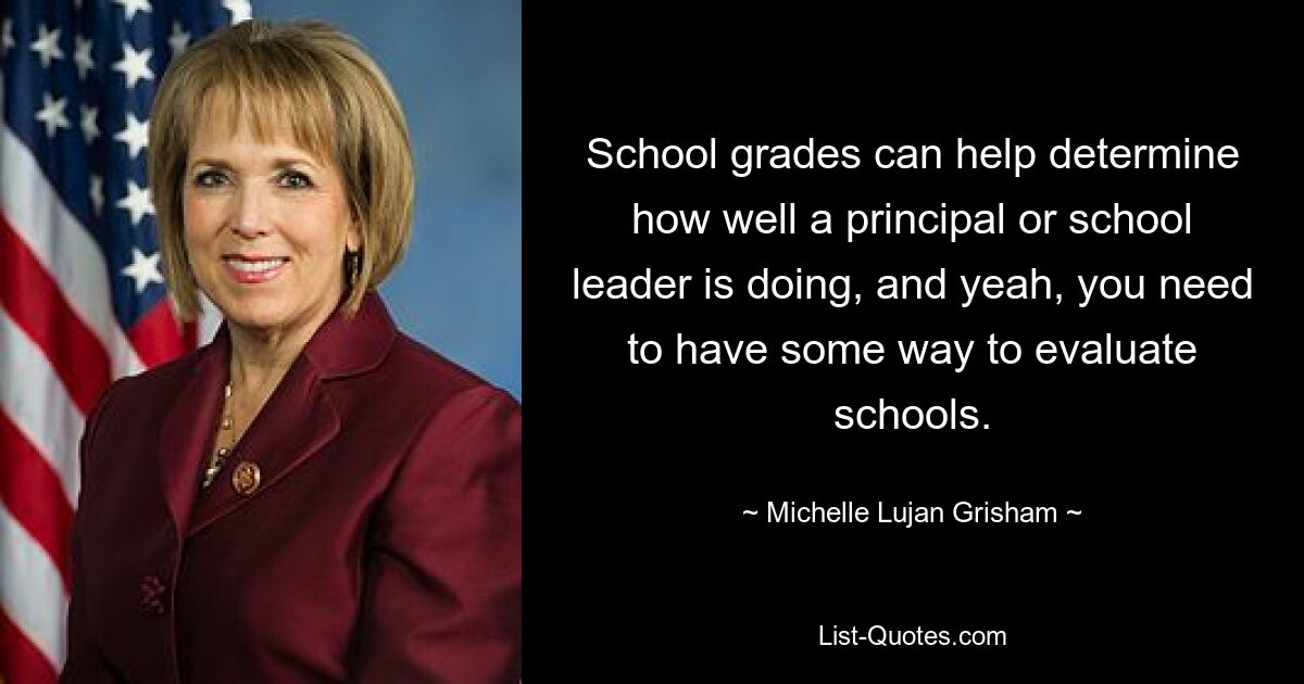 School grades can help determine how well a principal or school leader is doing, and yeah, you need to have some way to evaluate schools. — © Michelle Lujan Grisham