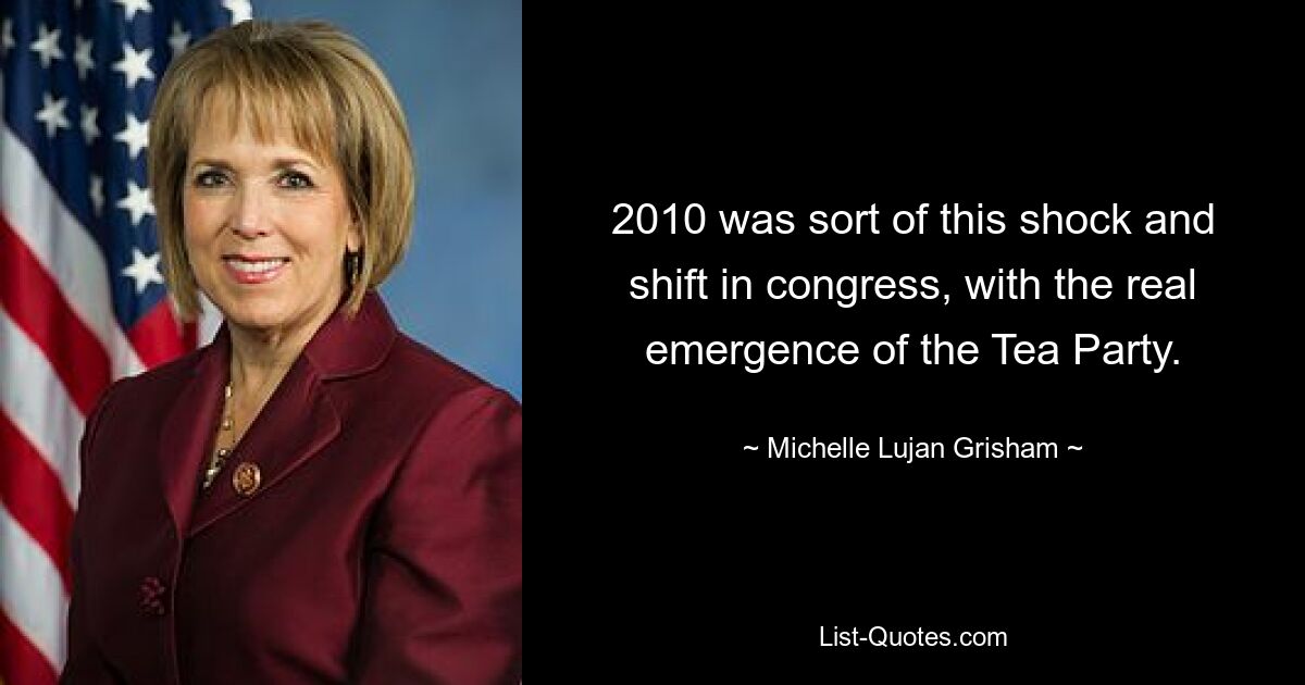 2010 was sort of this shock and shift in congress, with the real emergence of the Tea Party. — © Michelle Lujan Grisham