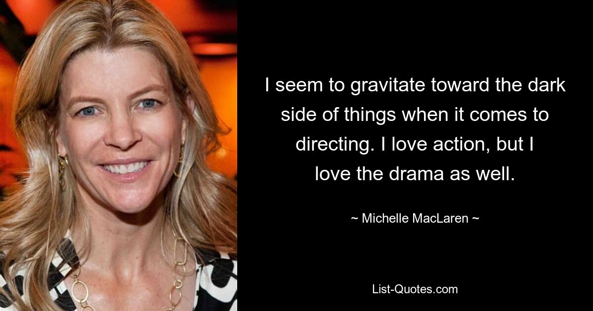 I seem to gravitate toward the dark side of things when it comes to directing. I love action, but I love the drama as well. — © Michelle MacLaren