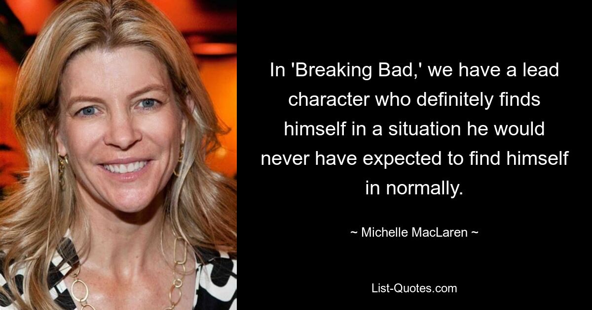 In 'Breaking Bad,' we have a lead character who definitely finds himself in a situation he would never have expected to find himself in normally. — © Michelle MacLaren