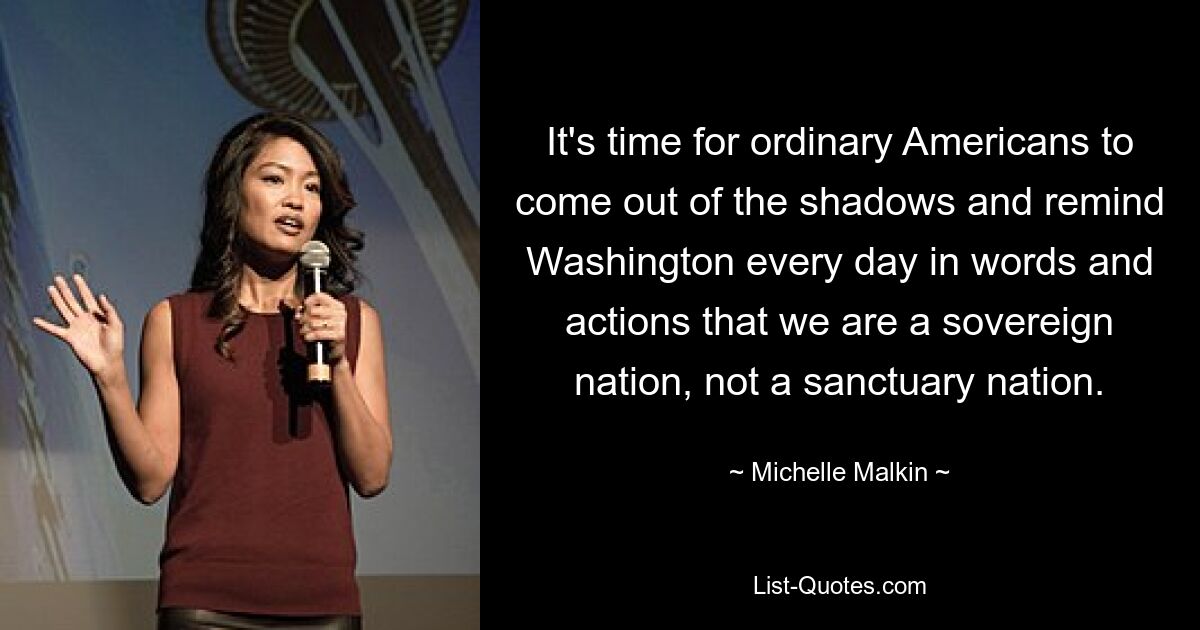 It's time for ordinary Americans to come out of the shadows and remind Washington every day in words and actions that we are a sovereign nation, not a sanctuary nation. — © Michelle Malkin