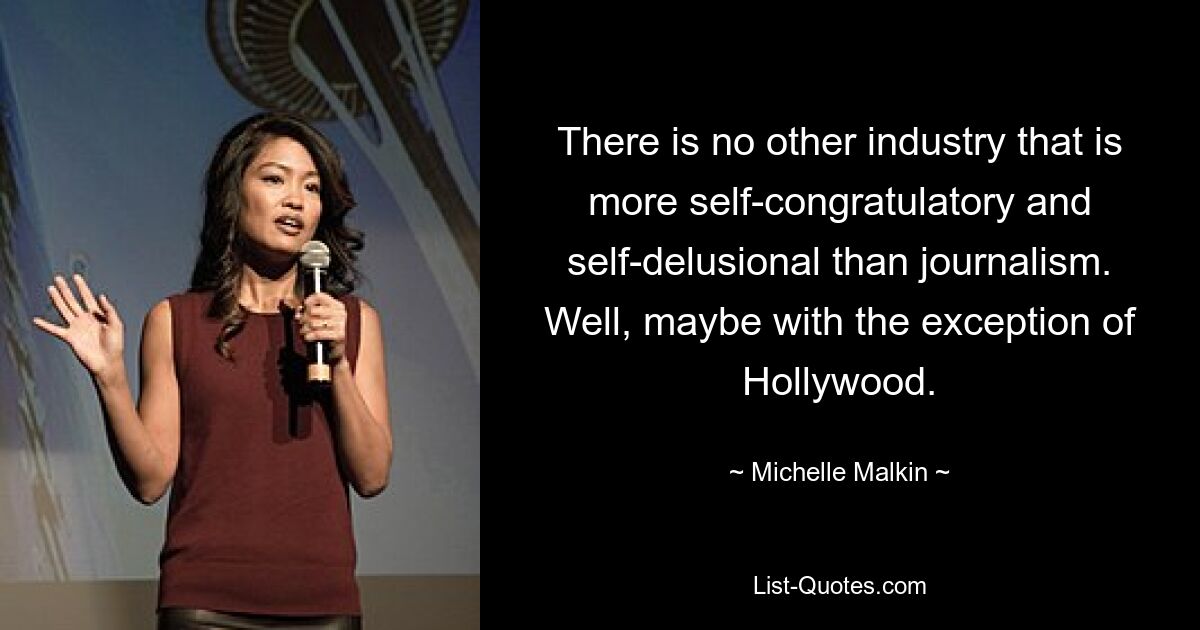 There is no other industry that is more self-congratulatory and self-delusional than journalism. Well, maybe with the exception of Hollywood. — © Michelle Malkin