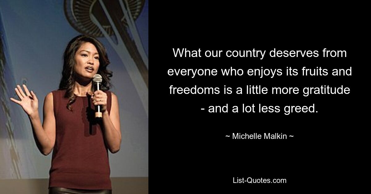 What our country deserves from everyone who enjoys its fruits and freedoms is a little more gratitude - and a lot less greed. — © Michelle Malkin