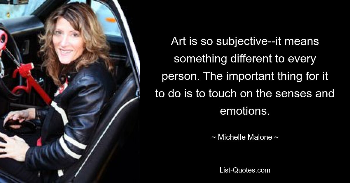 Art is so subjective--it means something different to every person. The important thing for it to do is to touch on the senses and emotions. — © Michelle Malone