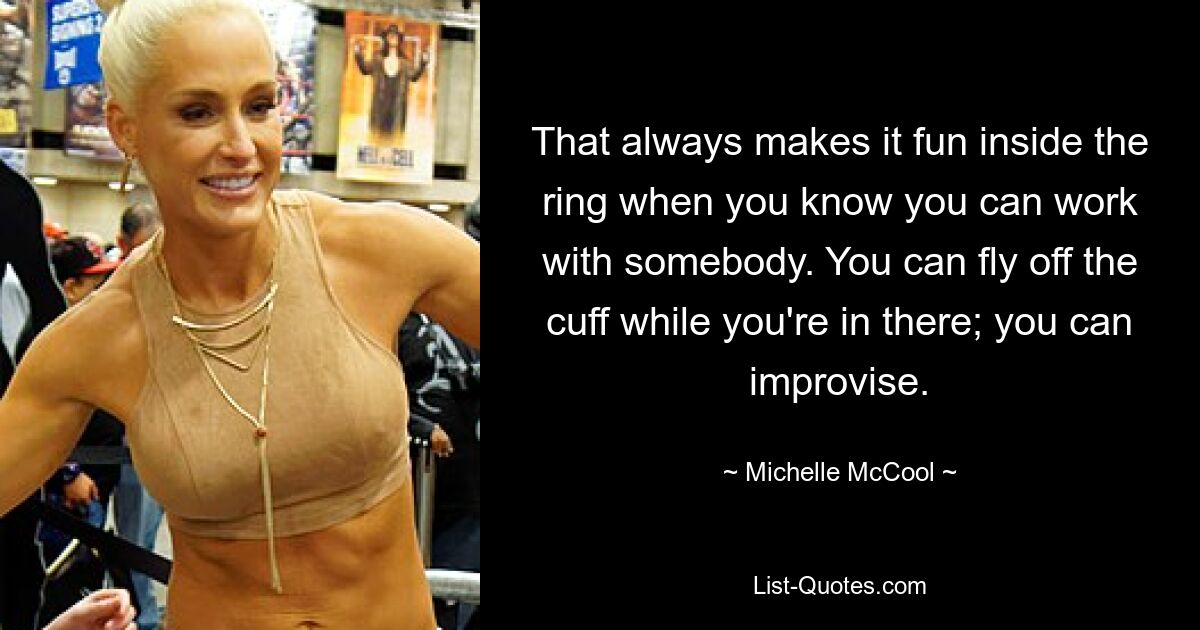 That always makes it fun inside the ring when you know you can work with somebody. You can fly off the cuff while you're in there; you can improvise. — © Michelle McCool