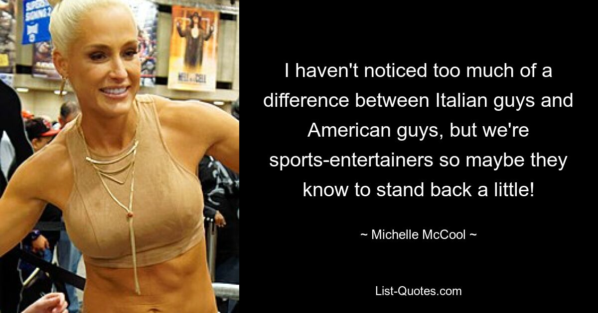 I haven't noticed too much of a difference between Italian guys and American guys, but we're sports-entertainers so maybe they know to stand back a little! — © Michelle McCool