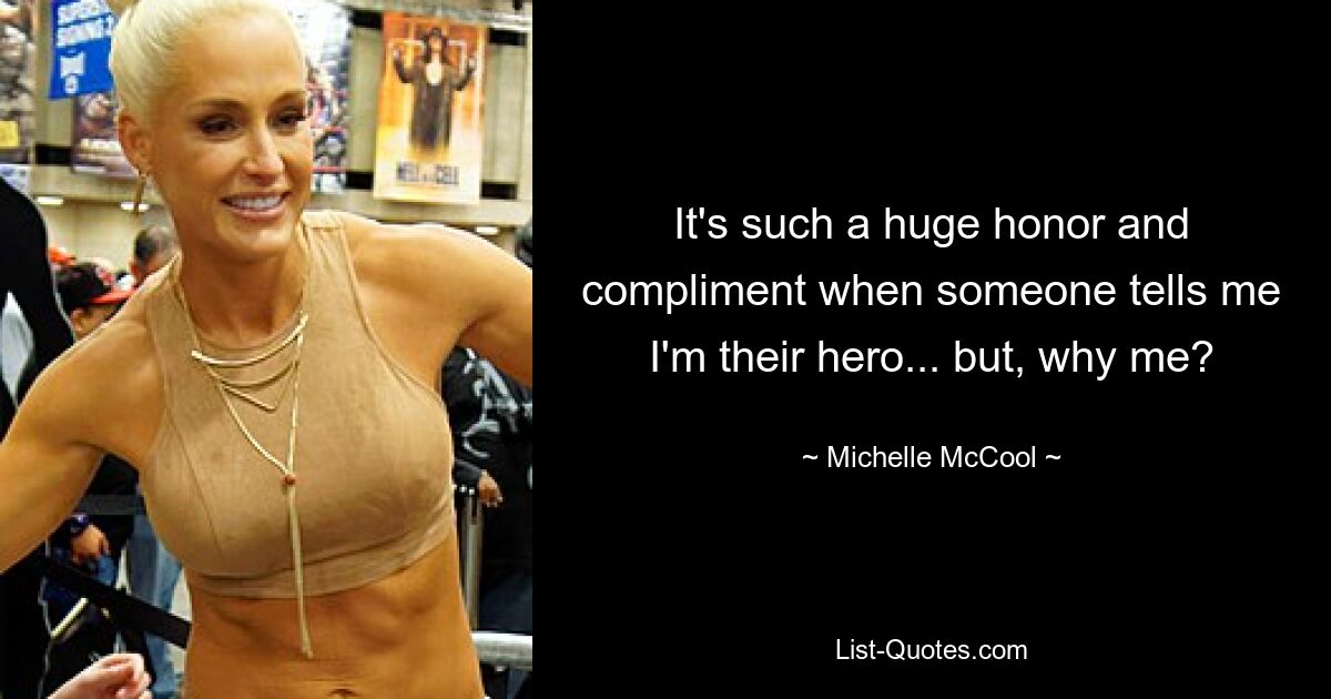 It's such a huge honor and compliment when someone tells me I'm their hero... but, why me? — © Michelle McCool