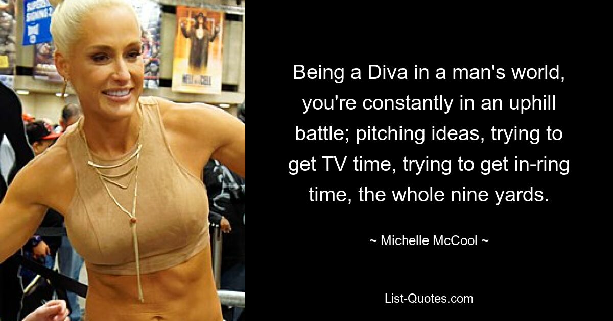 Being a Diva in a man's world, you're constantly in an uphill battle; pitching ideas, trying to get TV time, trying to get in-ring time, the whole nine yards. — © Michelle McCool