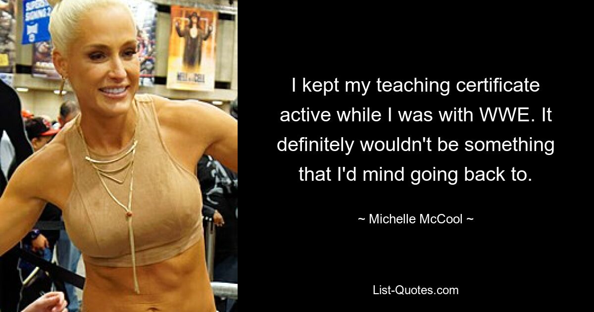 I kept my teaching certificate active while I was with WWE. It definitely wouldn't be something that I'd mind going back to. — © Michelle McCool