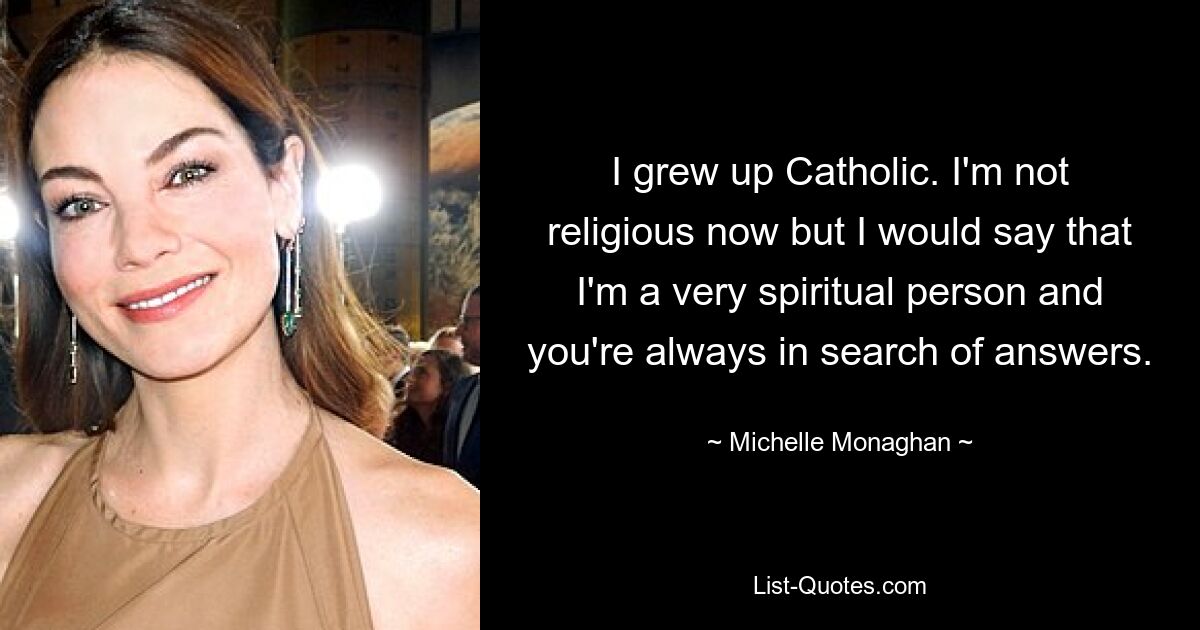 I grew up Catholic. I'm not religious now but I would say that I'm a very spiritual person and you're always in search of answers. — © Michelle Monaghan