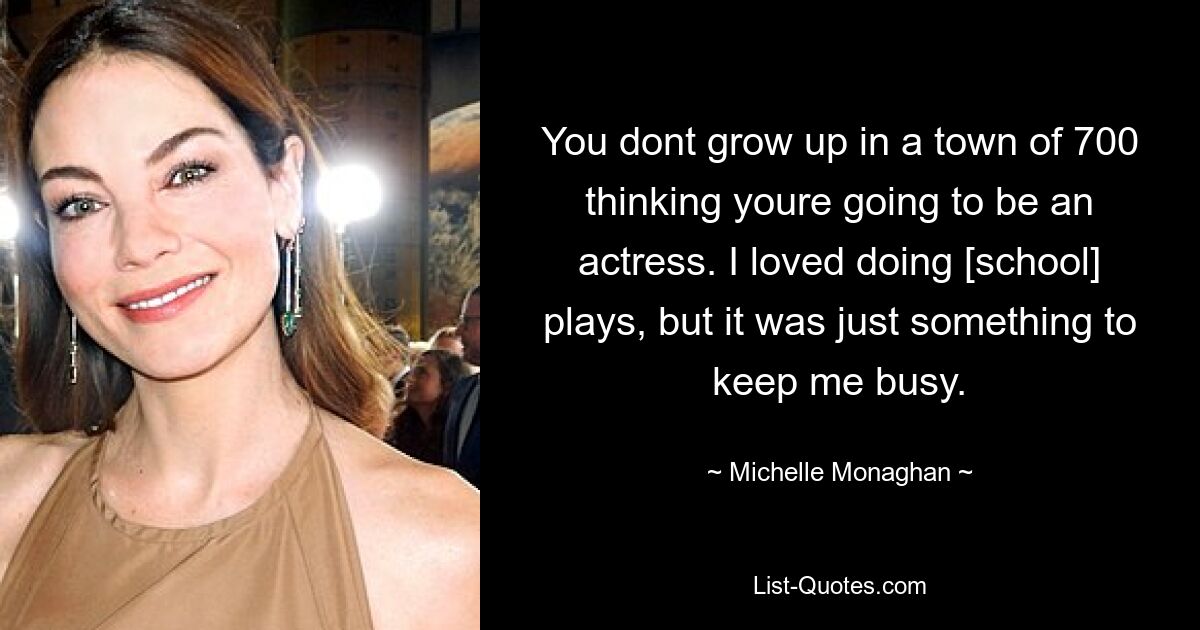 You dont grow up in a town of 700 thinking youre going to be an actress. I loved doing [school] plays, but it was just something to keep me busy. — © Michelle Monaghan